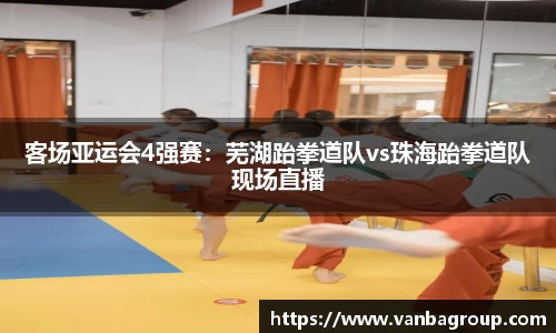 客场亚运会4强赛：芜湖跆拳道队vs珠海跆拳道队现场直播