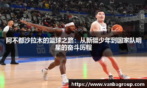 阿不都沙拉木的篮球之路：从新疆少年到国家队明星的奋斗历程